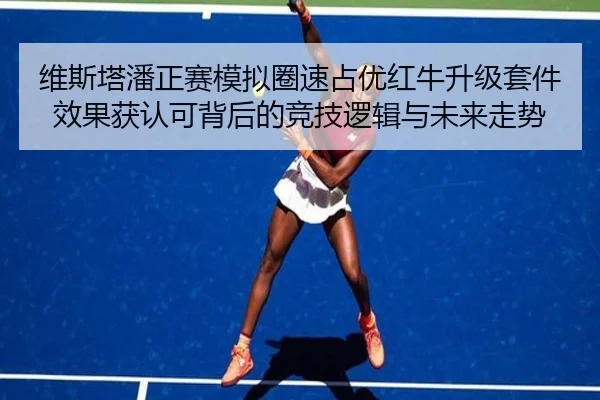 维斯塔潘正赛模拟圈速占优红牛升级套件效果获认可背后的竞技逻辑与未来走势
